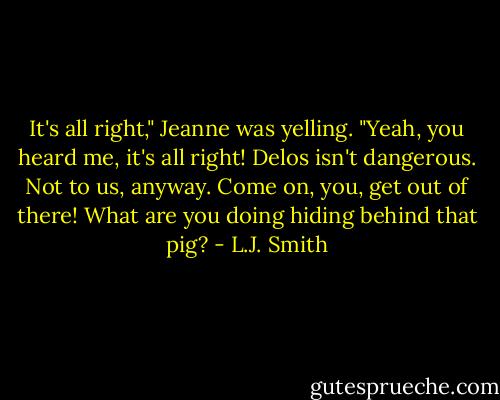 It's all right," Jeanne was yelling. "Yeah, you heard me, it's all right! Delos isn't dangerous. Not to us, anyway. Come on, you, get out of there! What are you doing hiding behind that pig? - L.J. Smith