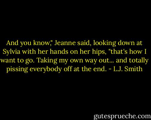 And you know," Jeanne said, looking down at Sylvia with her hands on her hips, "that's how I want to go. Taking my own way out... and totally pissing everybody off at the end. - L.J. Smith