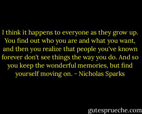 I think it happens to everyone as they grow up. You find out who you are and what you want, and then you realize that people you've known forever don't see things the way you do. And so you keep the wonderful memories, but find yourself moving on. - Nicholas Sparks