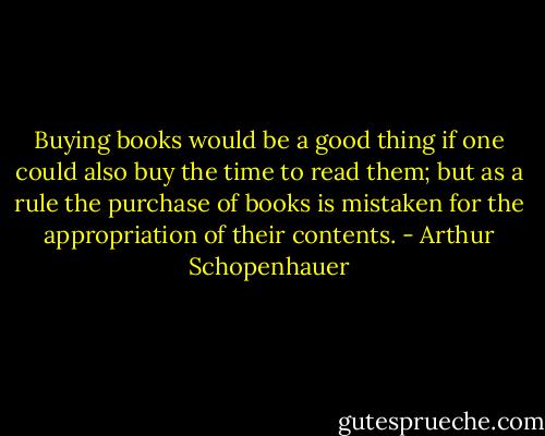 Buying books would be a good thing if one could also buy the time to read them; but as a rule the purchase of books is mistaken for the appropriation of their contents. - Arthur Schopenhauer