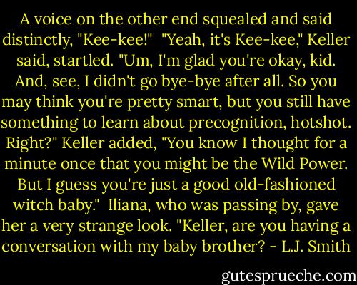 A voice on the other end squealed and said distinctly, "Kee-kee!"<br /><br />"Yeah, it's Kee-kee," Keller said, startled. "Um, I'm glad you're okay, kid. And, see, I didn't go bye-bye after all. So you may think you're pretty smart, but you still have something to learn about precognition, hotshot. Right?" Keller added, "You know I thought for a minute once that you might be the Wild Power. But I guess you're just a good old-fashioned witch baby."<br /><br />Iliana, who was passing by, gave her a very strange look. "Keller, are you having a conversation with my baby brother? - L.J. Smith