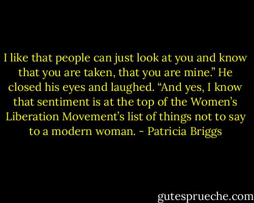 I like that people can just look at you and know that you are taken, that you are mine.” He closed his eyes and laughed. “And yes, I know that sentiment is at the top of the Women’s Liberation Movement’s list of things not to say to a modern woman. - Patricia Briggs