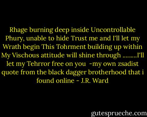 Rhage burning deep inside<br />Uncontrollable Phury, unable to hide<br />Trust me and I'll let my Wrath begin<br />This Tohrment building up within<br />My Vischous attitude will shine through<br />.........I'll let my Tehrror free on you<br /><br />-my own zsadist quote from the black dagger brotherhood that i found online - J.R. Ward