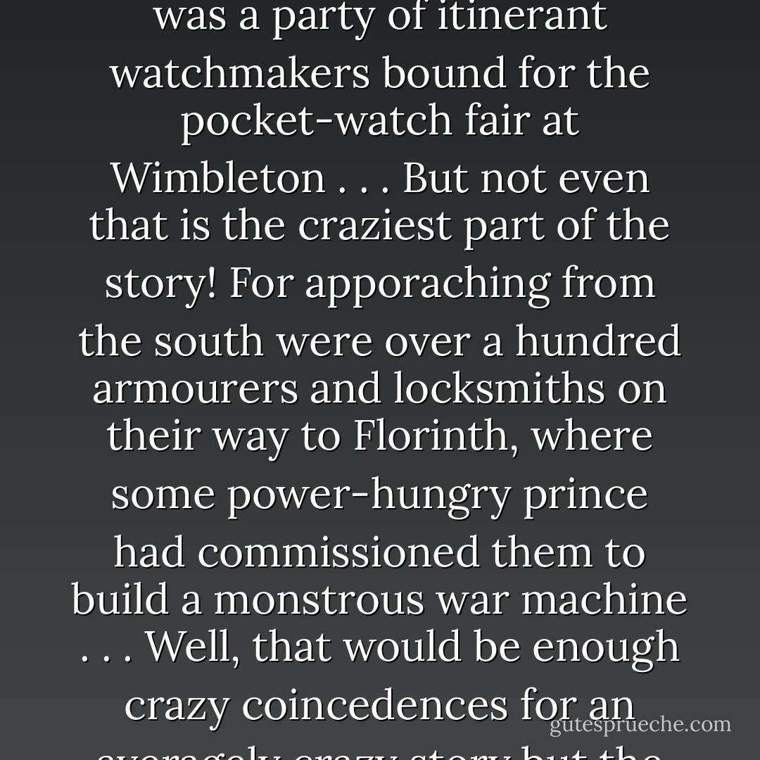 Approaching the forest from the west was no army, but a delegation of Grailsundanian master surgeons on their way to an appendix conference . . . But that isn't the craziest part of the story - oh, no, my boy, for approaching from the east was a party of itinerant watchmakers bound for the pocket-watch fair at Wimbleton . . . But not even that is the craziest part of the story! For apporaching from the south were over a hundred armourers and locksmiths on their way to Florinth, where some power-hungry prince had commissioned them to build a monstrous war machine . . . Well, that would be enough crazy coincedences for an averagely crazy story but the battle of Nurn Forest involved the most improbable coincedences in the history of Zamonia. For entering the forest, this time from the north came a delegation of alchemists. - Walter Moers