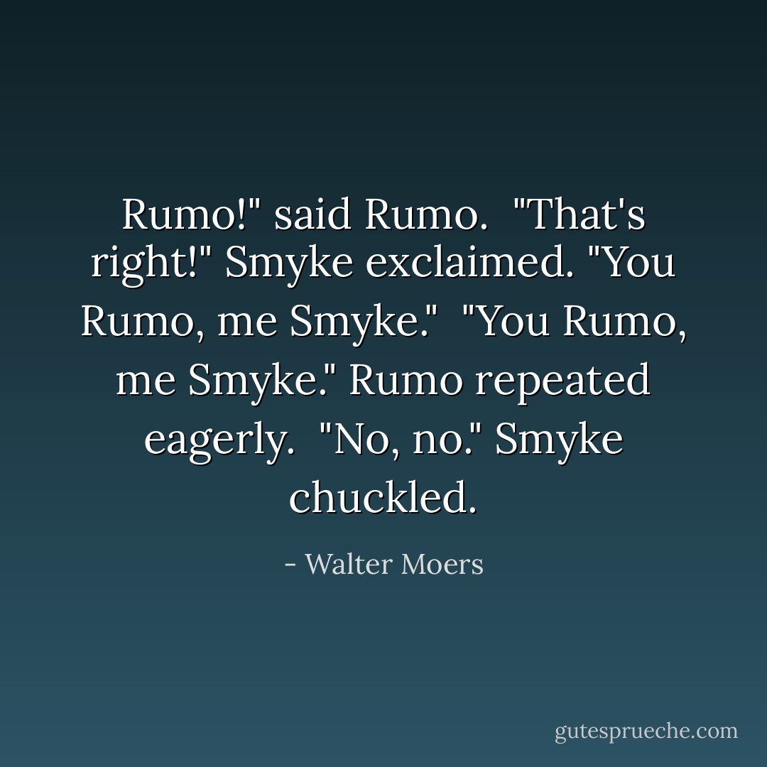 Rumo!" said Rumo. <br />"That's right!" Smyke exclaimed. "You Rumo, me Smyke." <br />"You Rumo, me Smyke." Rumo repeated eagerly. <br />"No, no." Smyke chuckled. - Walter Moers