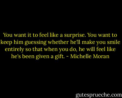 You want it to feel like a surprise. You want to keep him guessing whether he'll make you smile entirely so that when you do, he will feel like he's been given a gift. - Michelle Moran