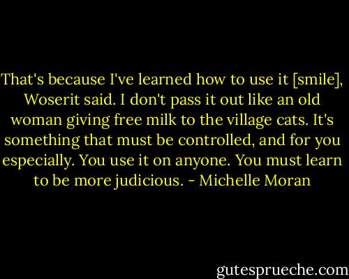 That's because I've learned how to use it [smile], Woserit said. I don't pass it out like an old woman giving free milk to the village cats. It's something that must be controlled, and for you especially. You use it on anyone. You must learn to be more judicious. - Michelle Moran