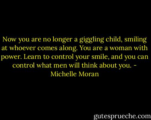Now you are no longer a giggling child, smiling at whoever comes along. You are a woman with power. Learn to control your smile, and you can control what men will think about you. - Michelle Moran
