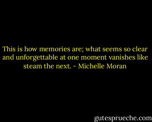 This is how memories are; what seems so clear and unforgettable at one moment vanishes like steam the next. - Michelle Moran