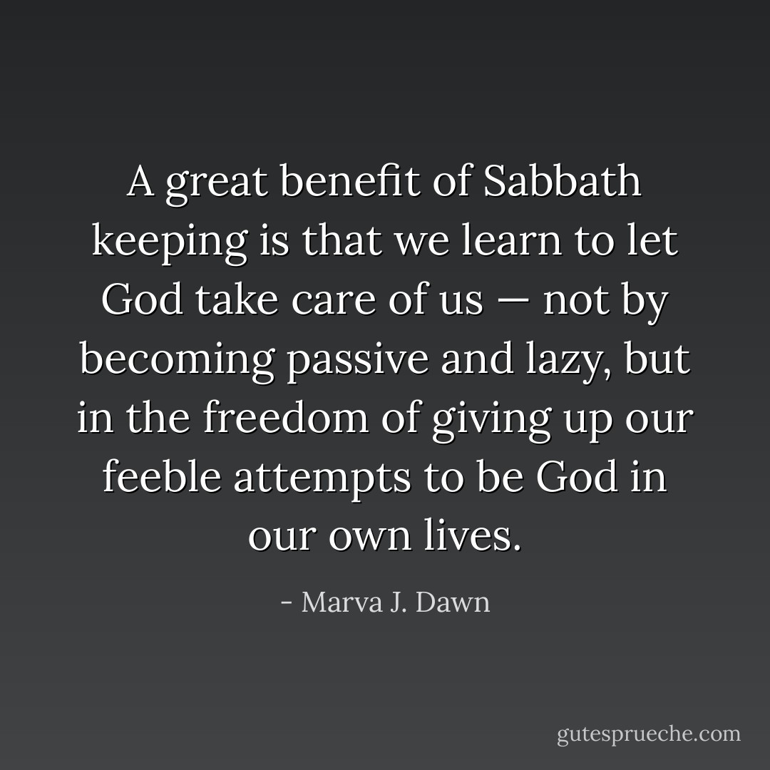 A great benefit of Sabbath keeping is that we learn to let God take care of us — not by becoming passive and lazy, but in the freedom of giving up our feeble attempts to be God in our own lives. - Marva J. Dawn
