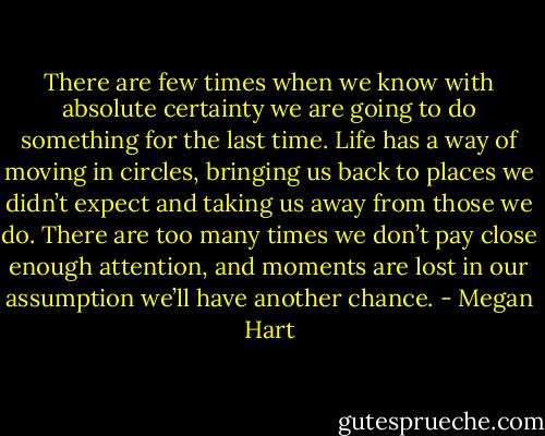 There are few times when we know with absolute certainty we are going to do something for the last time. Life has a way of moving in circles, bringing us back to places we didn’t expect<br />and taking us away from those we do. There are too many times we don’t pay close enough attention, and moments are lost in our assumption we’ll have another chance. - Megan Hart