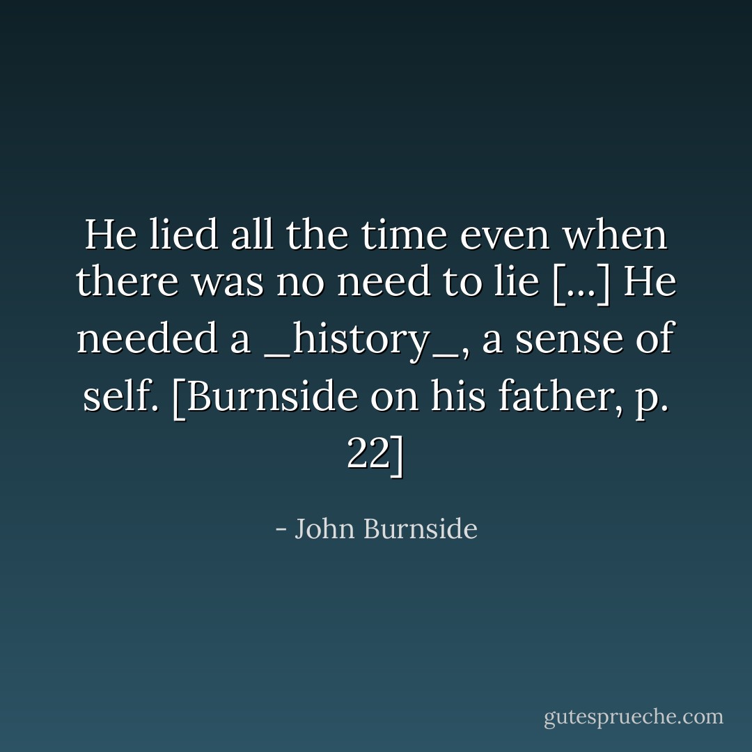 He lied all the time even when there was no need to lie [...] He needed a _history_, a sense of self. [Burnside on his father, p. 22] - John Burnside
