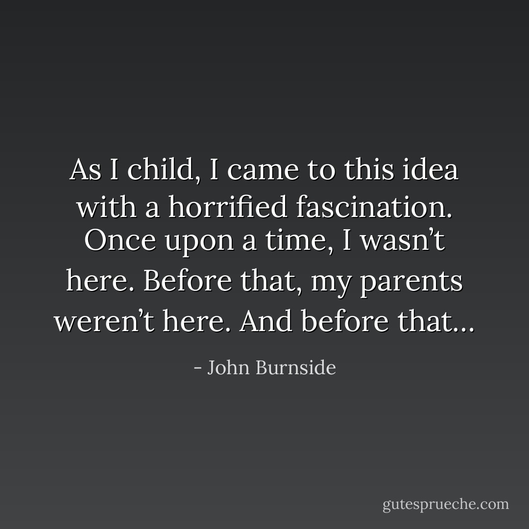 As I child, I came to this idea with a horrified fascination. Once upon a time, I wasn’t here. Before that, my parents weren’t here. And before that… - John Burnside