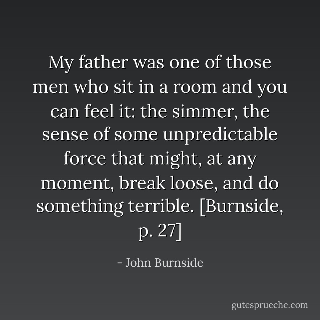 My father was one of those men who sit in a room and you can feel it: the simmer, the sense of some unpredictable force that might, at any moment, break loose, and do something terrible. [Burnside, p. 27] - John Burnside