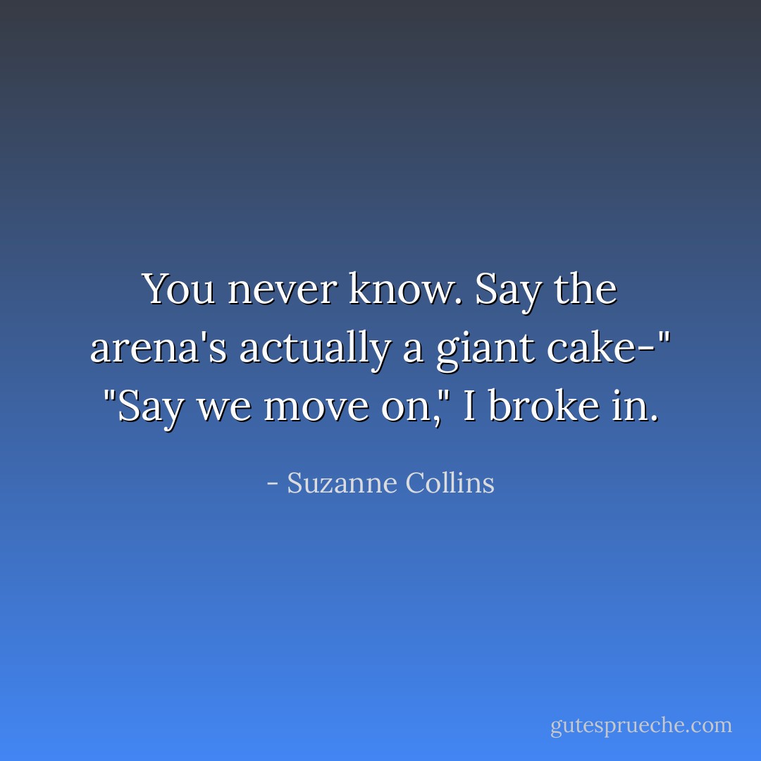 You never know. Say the arena's actually a giant cake-"<br />"Say we move on," I broke in. - Suzanne Collins