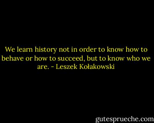 We learn history not in order to know how to behave or how to succeed, but to know who we are. - Leszek Kołakowski