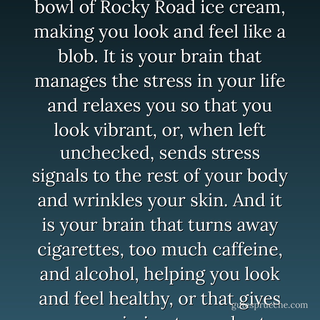 It is your brain that decides to get you out of bed in the morning to exercise, to<br />give you a stronger, leaner body, or to cause you to hit the snooze button and<br />procrastinate your workout. It is your brain that pushes you away from the table telling<br />you that you have had enough, or that gives you permission to have the second bowl of<br />Rocky Road ice cream, making you look and feel like a blob. It is your brain that<br />manages the stress in your life and relaxes you so that you look vibrant, or, when left<br />unchecked, sends stress signals to the rest of your body and wrinkles your skin. And it is<br />your brain that turns away cigarettes, too much caffeine, and alcohol, helping you look<br />and feel healthy, or that gives you permission to smoke, to have that third cup of coffee,<br />or to drink that third glass of wine, thus making every system in your body look and feel<br />older.Your brain is the command and control center of your body. If you want a better<br />body, the first place to ALWAYS start is by having a better brain. - Daniel G. Amen