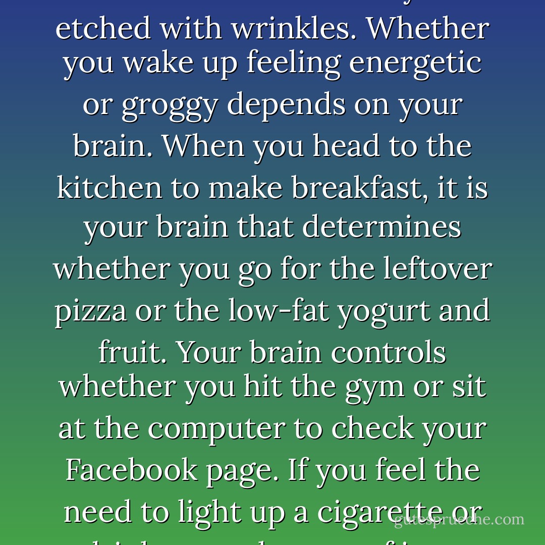 Your brain is involved in everything you do.<br />Your brain controls everything you do, feel, and think. When you look in the<br />mirror, you can thank your brain for what you see. Ultimately, it is your brain that<br />determines whether your belly bulges over your belt buckle or your waistline is trim and<br />toned. Your brain plays the central role in whether your skin looks fresh and dewy or is<br />etched with wrinkles. Whether you wake up feeling energetic or groggy depends on your<br />brain. When you head to the kitchen to make breakfast, it is your brain that determines<br />whether you go for the leftover pizza or the low-fat yogurt and fruit. Your brain controls<br />whether you hit the gym or sit at the computer to check your Facebook page. If you feel<br />the need to light up a cigarette or drink a couple cups of java, that's also your brain's<br />doing.ACTION STEP Remember that your brain is involved in everything you do, every<br />decision you make, every bite of food you take, every cigarette you smoke, every<br />worrisome thought you have, every workout you skip, every alcoholic beverage you<br />drink, and more. - Daniel G. Amen
