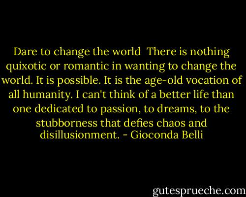 Dare to change the world<br /><br />There is nothing quixotic or romantic in wanting to change the world. It is possible. It is the age-old vocation of all humanity. I can't think of a better life than one dedicated to passion, to dreams, to the stubborness that defies chaos and disillusionment. - Gioconda Belli