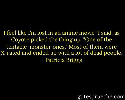 I feel like I'm lost in an anime movie" I said, as Coyote picked the thing up. "One of the tentacle-monster ones." Most of them were X-rated and ended up with a lot of dead people. - Patricia Briggs
