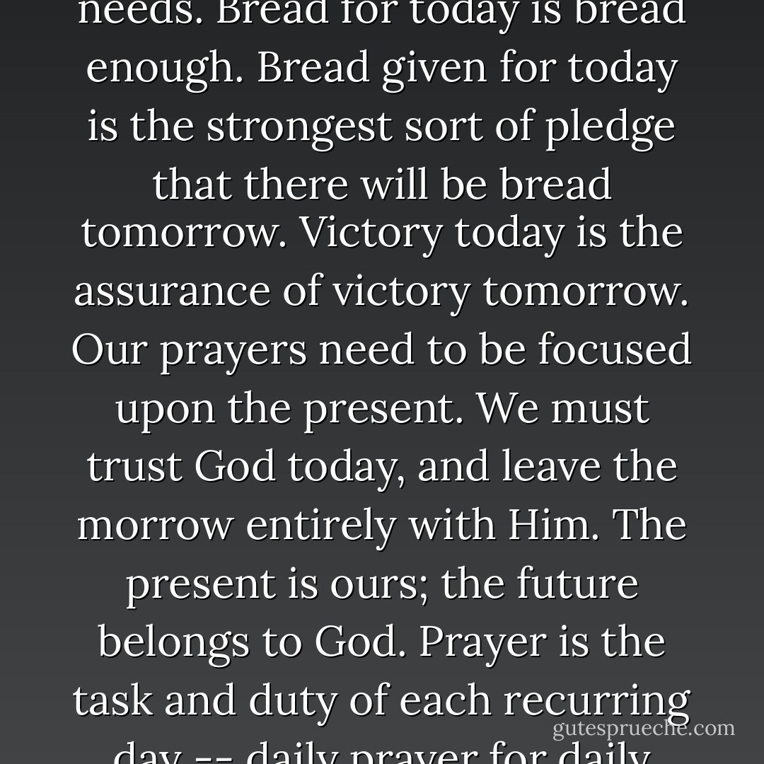 True prayers are born of present trials and present needs. Bread for today is bread enough. Bread given for today is the strongest sort of pledge that there will be bread tomorrow. Victory today is the assurance of victory tomorrow. Our prayers need to be focused upon the present. We must trust God today, and leave the morrow entirely with Him. The present is ours; the future belongs to God. Prayer is the task and duty of each recurring day -- daily prayer for daily needs. - E.M. Bounds