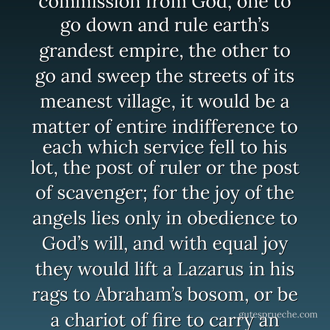 If two angels were to receive at the same moment a commission from God, one to go down and rule earth’s grandest empire, the other to go and sweep the streets of its meanest village, it would be a matter of entire indifference to each which service fell to his lot, the post of ruler or the post of scavenger; for the joy of the angels lies only in obedience to God’s will, and with equal joy they would lift a Lazarus in his rags to Abraham’s bosom, or be a chariot of fire to carry an Elijah home. - John Newton