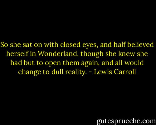 So she sat on with closed eyes, and half believed herself in Wonderland, though she knew she had but to open them again, and all would change to dull reality. - Lewis Carroll