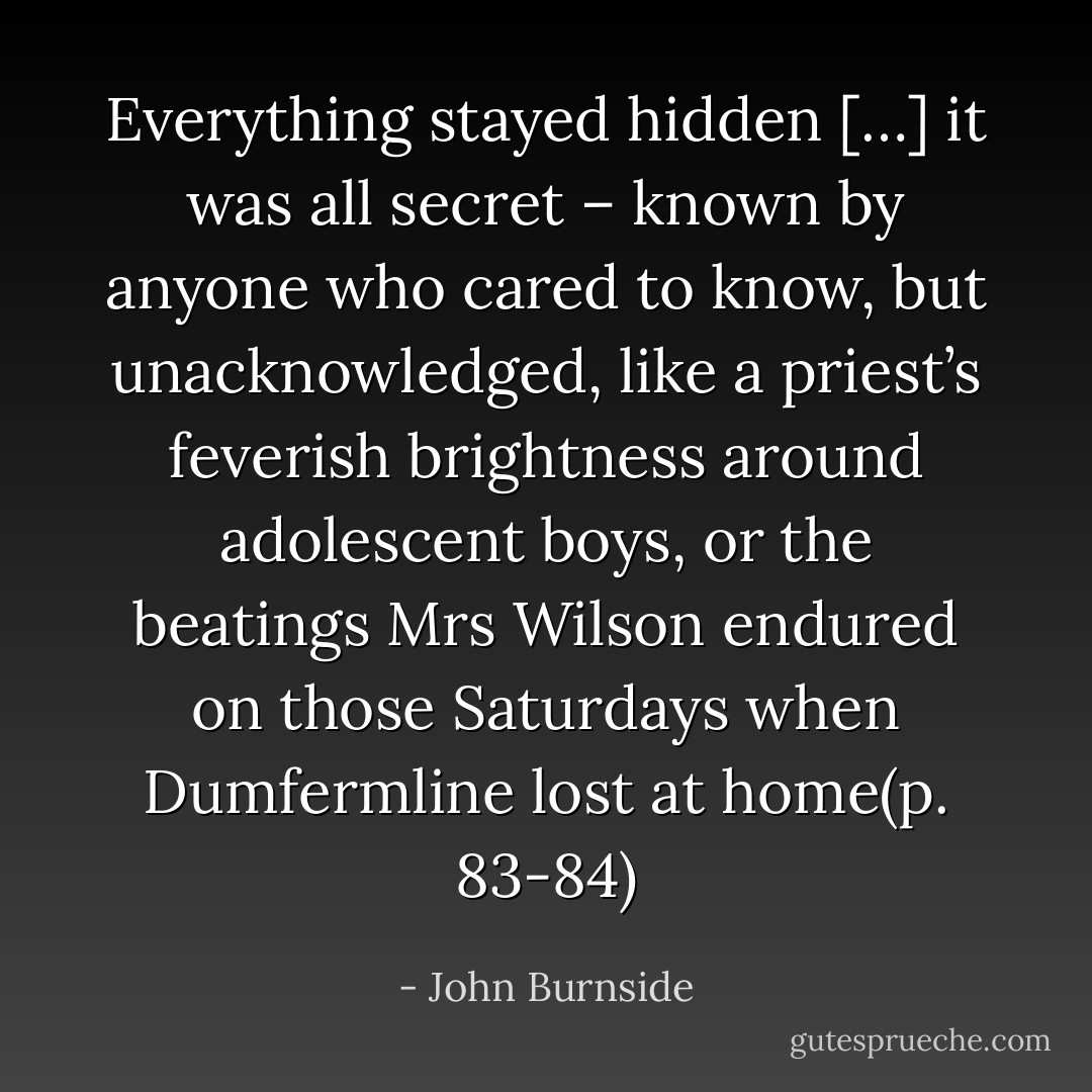Everything stayed hidden […] it was all secret – known by anyone who cared to know, but unacknowledged, like a priest’s feverish brightness around adolescent boys, or the beatings Mrs Wilson endured on those Saturdays when Dumfermline lost at home(p. 83-84) - John Burnside