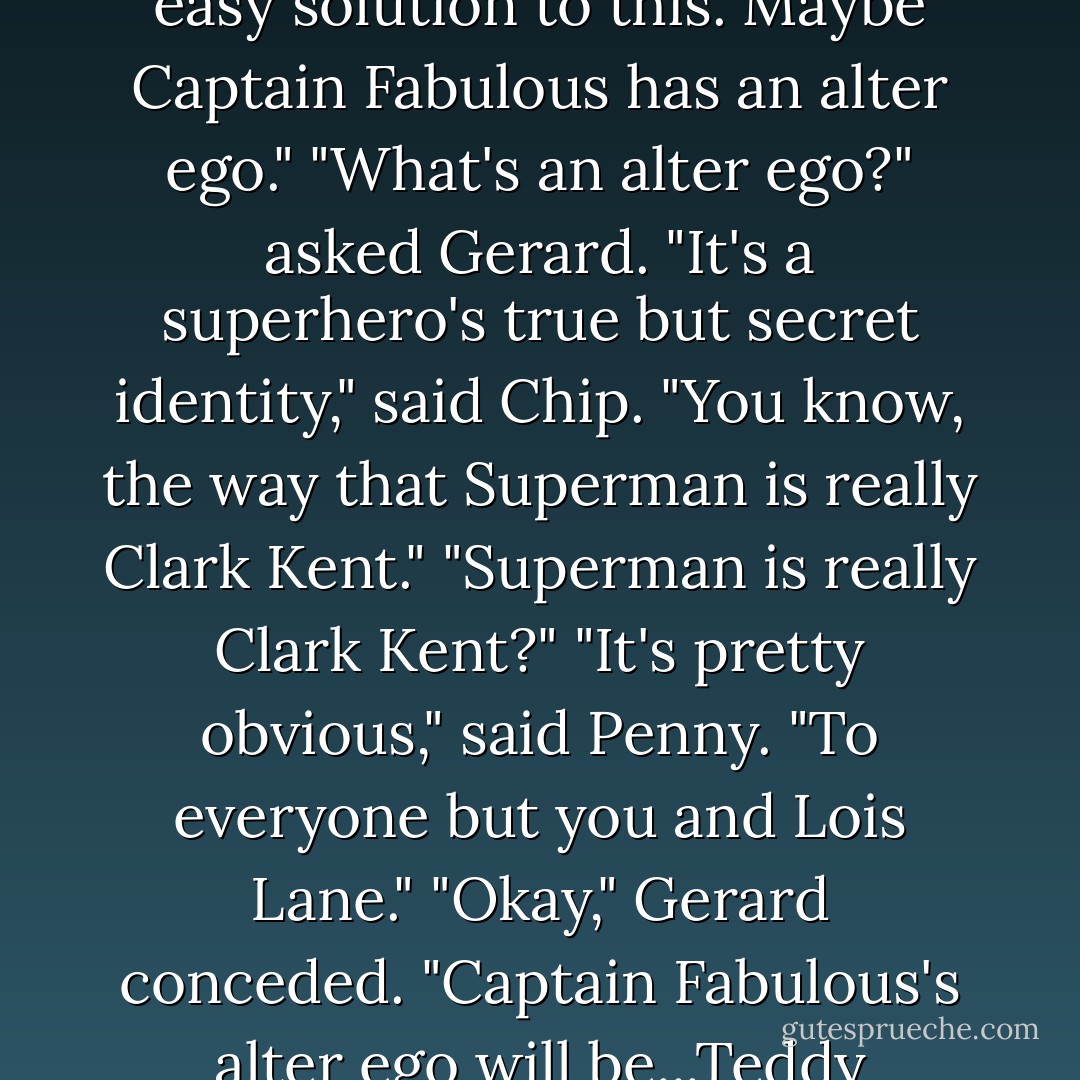 Well," Mr. Cheeseman interjected. "Perhaps there's an easy solution to this. Maybe Captain Fabulous has an alter ego."<br />"What's an alter ego?" asked Gerard.<br />"It's a superhero's true but secret identity," said Chip. "You know, the way that Superman is really Clark Kent." "Superman is really Clark Kent?"<br />"It's pretty obvious," said Penny. "To everyone but you and Lois Lane."<br />"Okay," Gerard conceded. "Captain Fabulous's alter ego will be...Teddy Roosevelt. - Cuthbert Soup