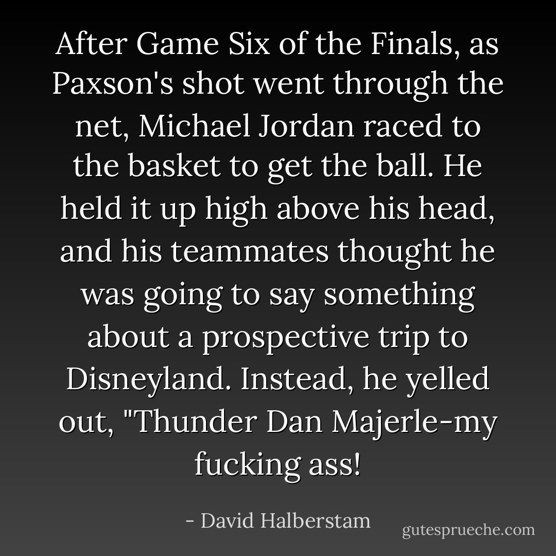 After Game Six of the Finals, as Paxson's shot went through the net, Michael Jordan raced to the basket to get the ball. He held it up high above his head, and his teammates thought he was going to say something about a prospective trip to Disneyland. Instead, he yelled out, "Thunder Dan Majerle-my fucking ass! - David Halberstam
