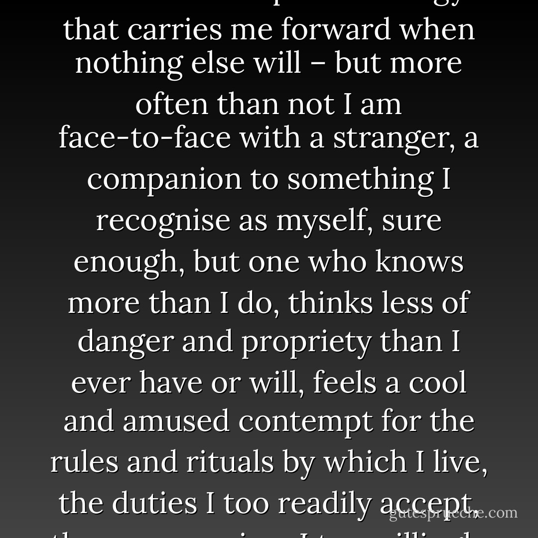 There are days when that dark face is something I can think of as a friend – a primal energy that carries me forward when nothing else will – but more often than not I am face-to-face with a stranger, a companion to something I recognise as myself, sure enough, but one who knows more than I do, thinks less of danger and propriety than I ever have or will, feels a cool and amused contempt for the rules and rituals by which I live, the duties I too readily accept, the compromises I too willingly allow (p. 262) - John Burnside