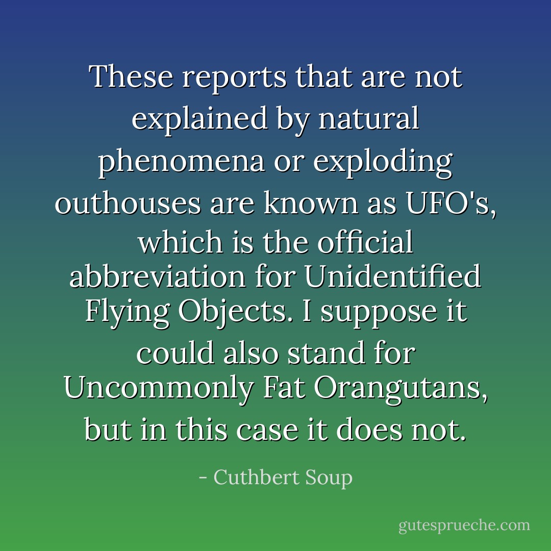 These reports that are not explained by natural phenomena or exploding outhouses are known as UFO's, which is the official abbreviation for Unidentified Flying Objects. I suppose it could also stand for Uncommonly Fat Orangutans, but in this case it does not. - Cuthbert Soup