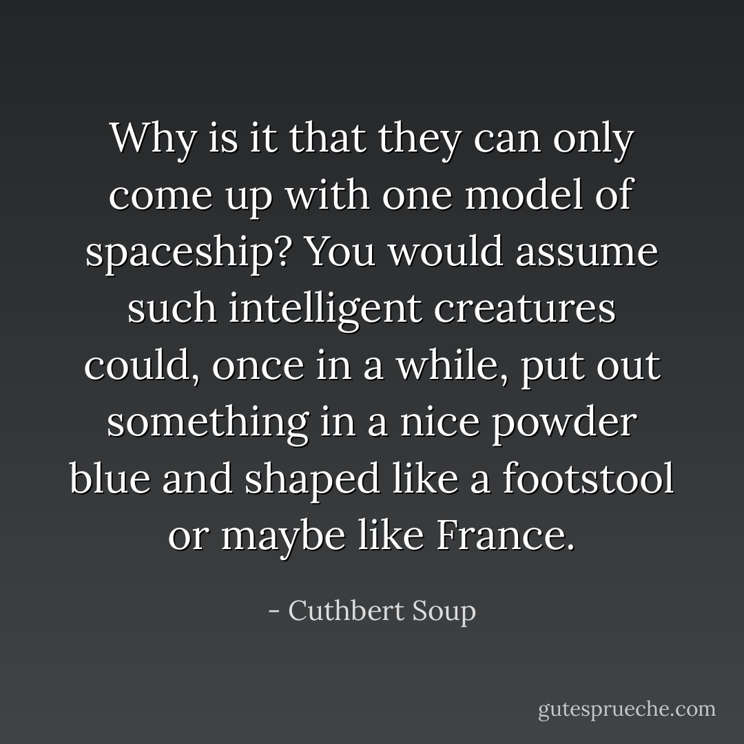 Why is it that they can only come up with one model of spaceship? You would assume such intelligent creatures could, once in a while, put out something in a nice powder blue and shaped like a footstool or maybe like France. - Cuthbert Soup