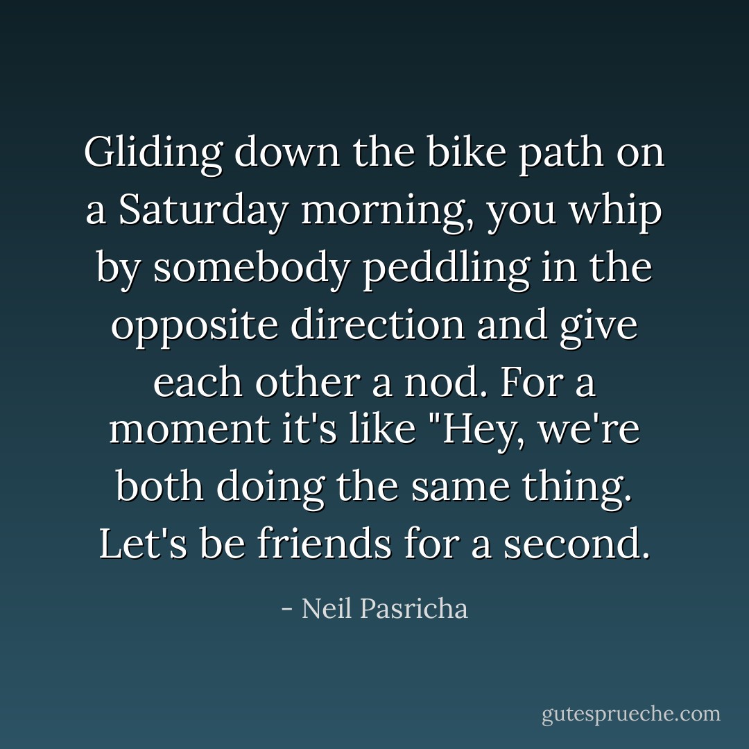 Gliding down the bike path on a Saturday morning, you whip by somebody peddling in the opposite direction and give each other a nod. For a moment it's like "Hey, we're both doing the same thing. Let's be friends for a second. - Neil Pasricha