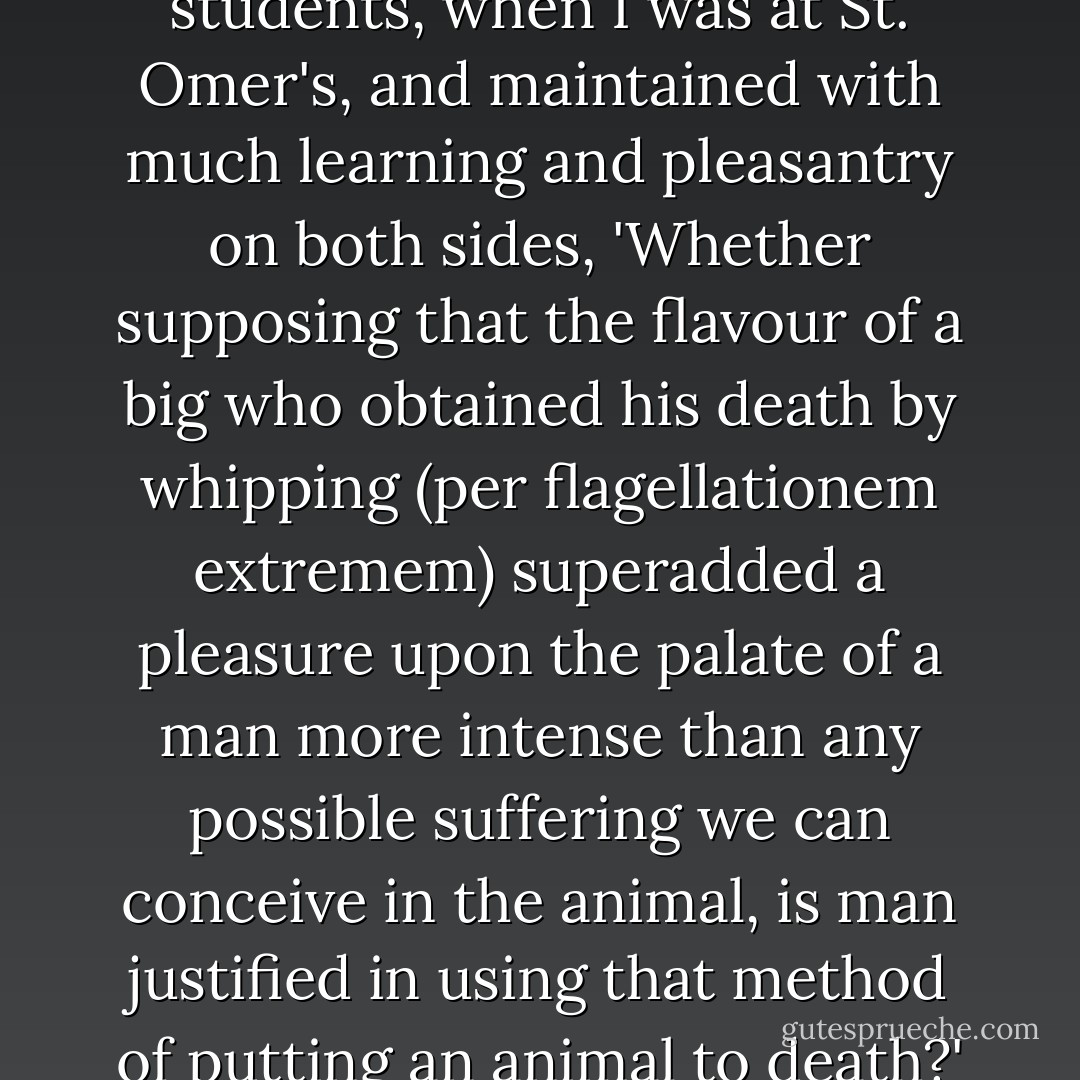 I remember an hypothesis argued upon by the young students, when I was at St. Omer's, and maintained with much learning and pleasantry on both sides, 'Whether supposing that the flavour of a big who obtained his death by whipping (per flagellationem extremem) superadded a pleasure upon the palate of a man more intense than any possible suffering we can conceive in the animal, is man justified in using that method of putting an animal to death?' I forget the decision. - Charles Lamb
