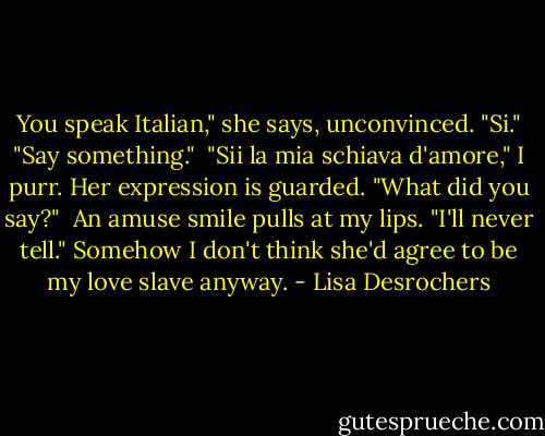 You speak Italian," she says, unconvinced.<br />"Si."<br />"Say something." <br />"Sii la mia schiava d'amore," I purr.<br />Her expression is guarded. "What did you say?"<br /> An amuse smile pulls at my lips. "I'll never tell." Somehow I don't think she'd agree to be my love slave anyway. - Lisa Desrochers