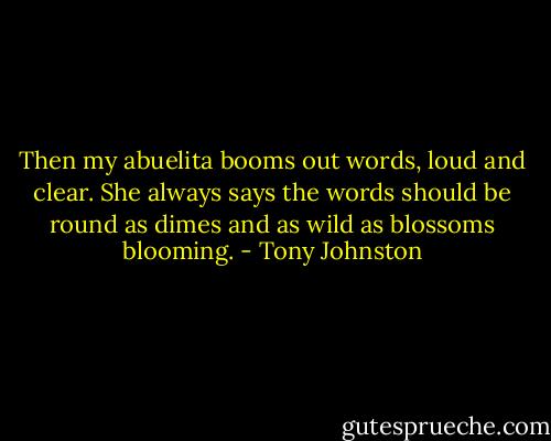 Then my abuelita booms out words, loud and clear. She always says the words should be round as dimes and as wild as blossoms blooming. - Tony Johnston