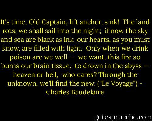 It's time, Old Captain, lift anchor, sink!<br /><br />The land rots; we shall sail into the night;<br /><br />if now the sky and sea are black as ink<br /><br />our hearts, as you must know, are filled with light.<br /><br />Only when we drink poison are we well —<br /><br />we want, this fire so burns our brain tissue,<br /><br />to drown in the abyss — heaven or hell,<br /><br />who cares? Through the unknown, we'll find the new. ("Le Voyage") - Charles Baudelaire