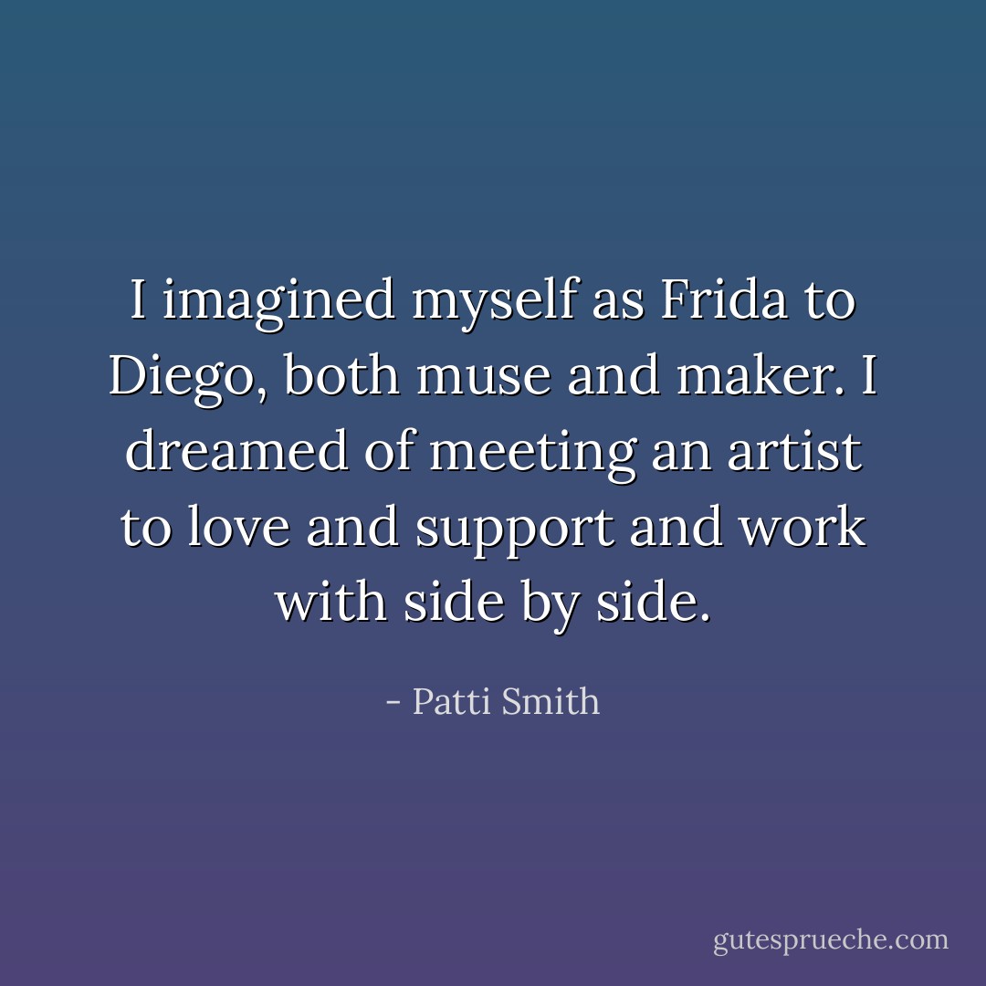 I imagined myself as Frida to Diego, both muse and maker. I dreamed of meeting an artist to love and support and work with side by side. - Patti Smith