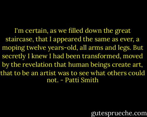 I'm certain, as we filled down the great staircase, that I appeared the same as ever, a moping twelve years-old, all arms and legs. But secretly I knew I had been transformed, moved by the revelation that human beings create art, that to be an artist was to see what others could not. - Patti Smith