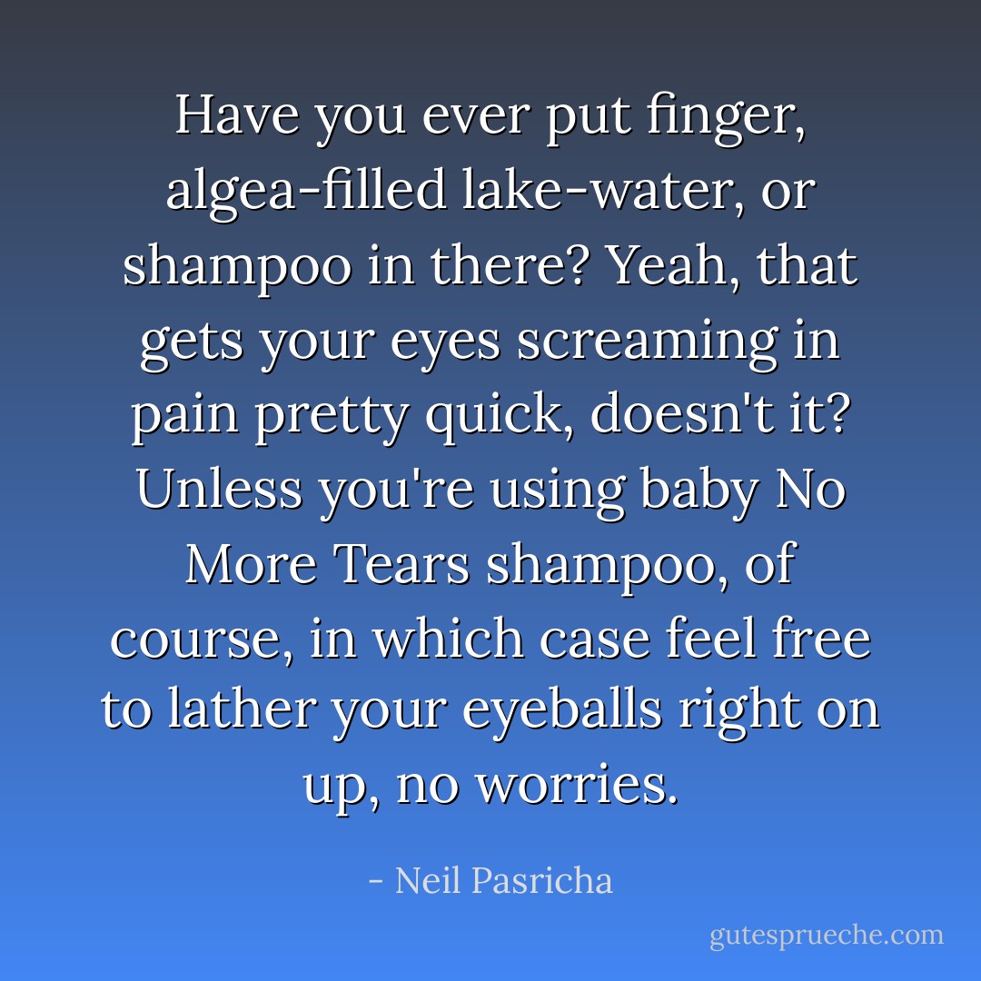 Have you ever put finger, algea-filled lake-water, or shampoo in there? Yeah, that gets your eyes screaming in pain pretty quick, doesn't it? Unless you're using baby No More Tears shampoo, of course, in which case feel free to lather your eyeballs right on up, no worries. - Neil Pasricha