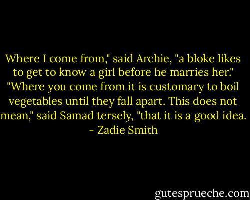 Where I come from," said Archie, "a bloke likes to get to know a girl before he marries her."<br />"Where you come from it is customary to boil vegetables until they fall apart. This does not mean," said Samad tersely, "that it is a good idea. - Zadie Smith