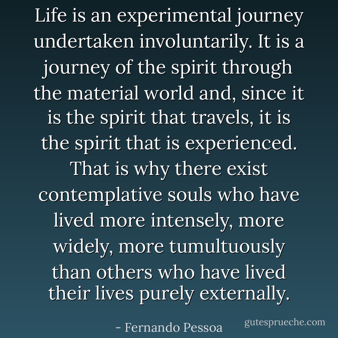 Life is an experimental journey undertaken involuntarily. It is a journey of the spirit through the material world and, since it is the spirit that travels, it is the spirit that is experienced. That is why there exist contemplative souls who have lived more intensely, more widely, more tumultuously than others who have lived their lives purely externally. - Fernando Pessoa