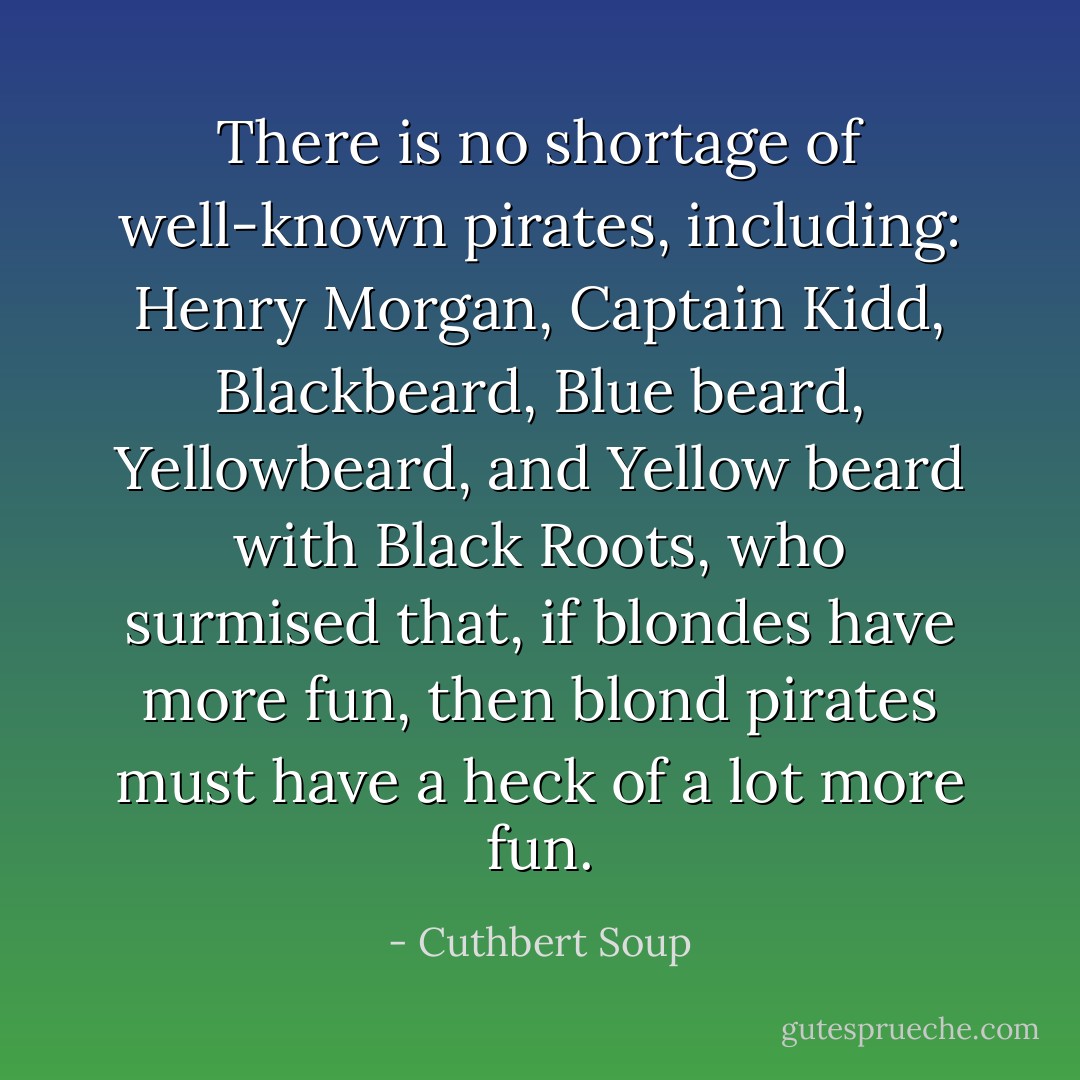 There is no shortage of well-known pirates, including: Henry Morgan, Captain Kidd, Blackbeard, Blue beard, Yellowbeard, and Yellow beard with Black Roots, who surmised that, if blondes have more fun, then blond pirates must have a heck of a lot more fun. - Cuthbert Soup