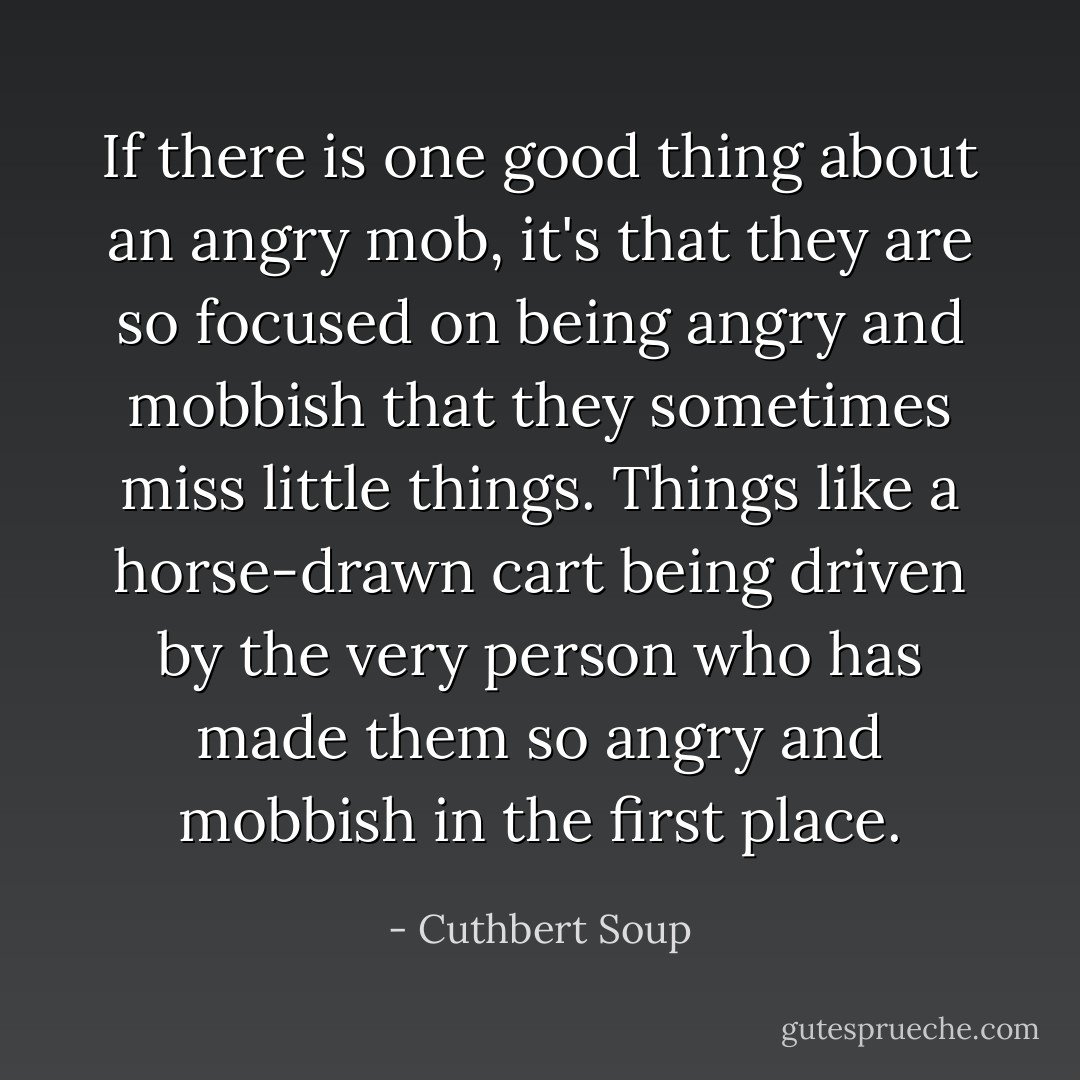 If there is one good thing about an angry mob, it's that they are so focused on being angry and mobbish that they sometimes miss little things. Things like a horse-drawn cart being driven by the very person who has made them so angry and mobbish in the first place. - Cuthbert Soup