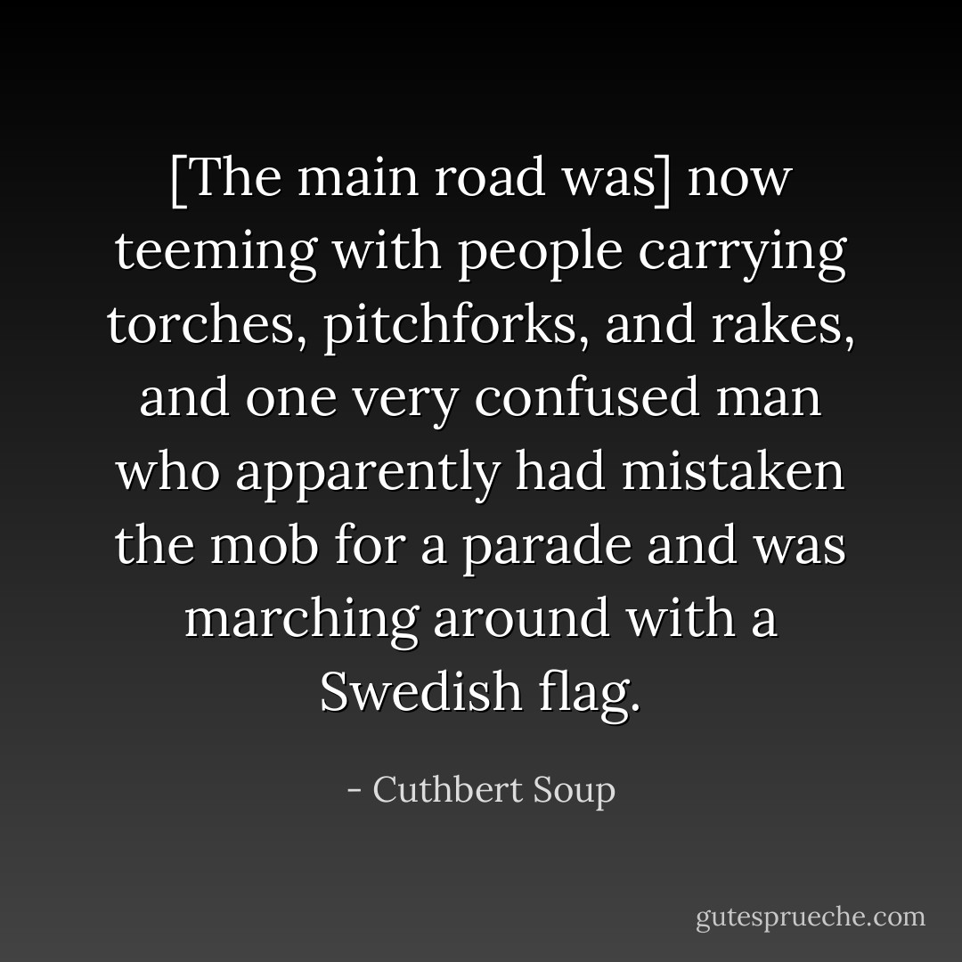 [The main road was] now teeming with people carrying torches, pitchforks, and rakes, and one very confused man who apparently had mistaken the mob for a parade and was marching around with a Swedish flag. - Cuthbert Soup