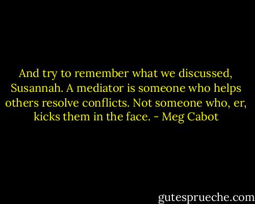 And try to remember what we discussed, Susannah. A mediator is someone who helps others resolve conflicts. Not someone who, er, kicks them in the face. - Meg Cabot