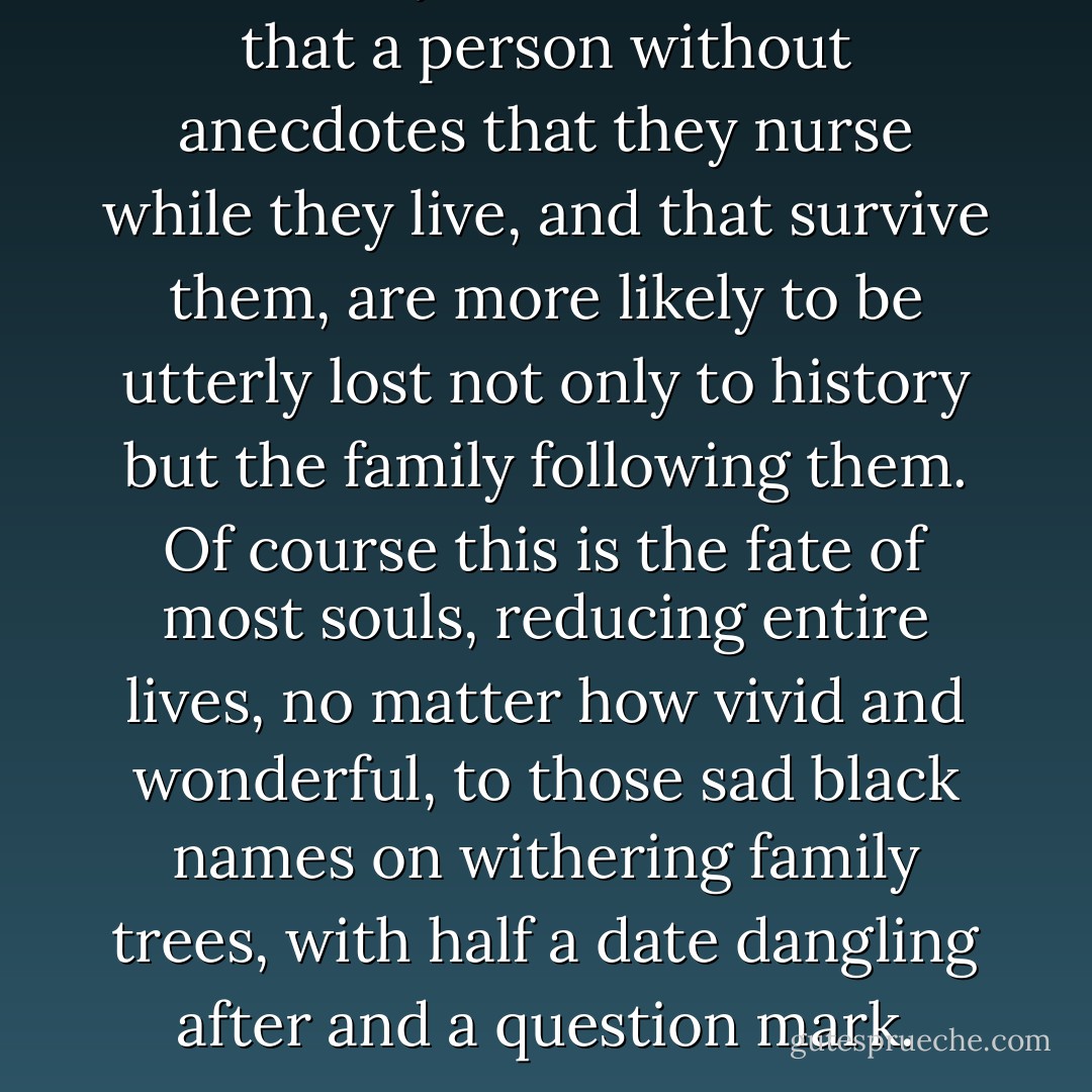 It is funny, but it strikes me that a person without anecdotes that they nurse while they live, and that survive them, are more likely to be utterly lost not only to history but the family following them. Of course this is the fate of most souls, reducing entire lives, no matter how vivid and wonderful, to those sad black names on withering family trees, with half a date dangling after and a question mark. - Sebastian Barry