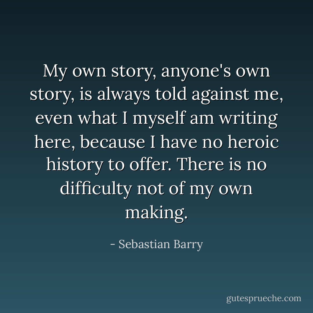 My own story, anyone's own story, is always told against me, even what I myself am writing here, because I have no heroic history to offer. There is no difficulty not of my own making. - Sebastian Barry