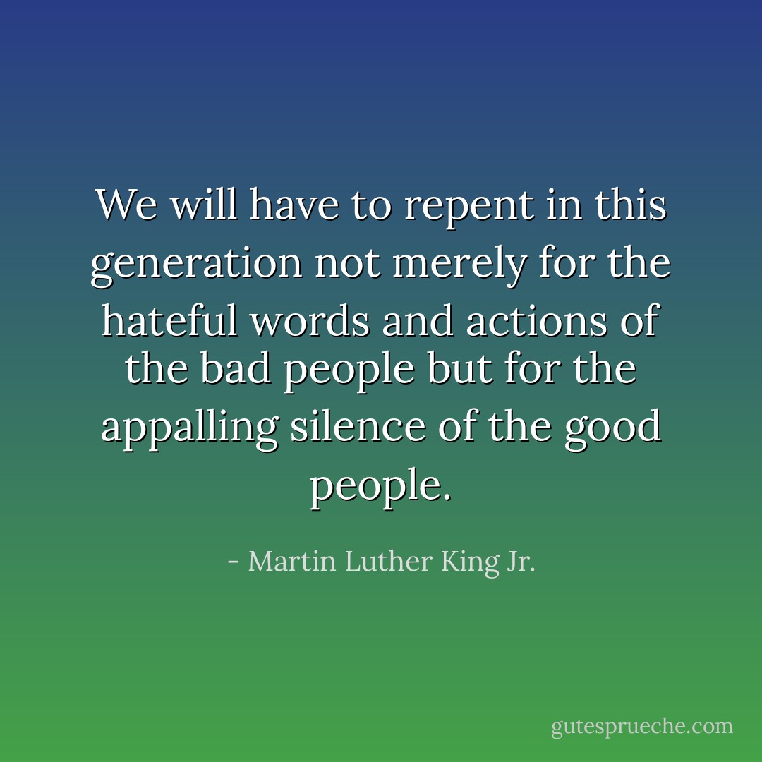 We will have to repent in this generation not merely for the hateful words and actions of the bad people but for the appalling silence of the good people. - Martin Luther King Jr.